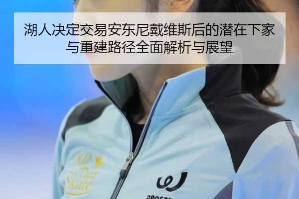 湖人决定交易安东尼戴维斯后的潜在下家与重建路径全面解析与展望